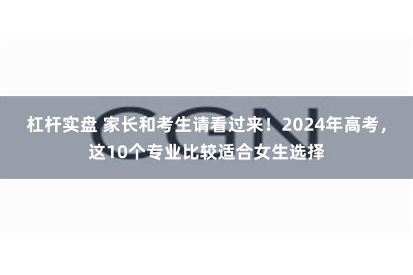 杠杆实盘 家长和考生请看过来！2024年高考，这10个专业比较适合女生选择