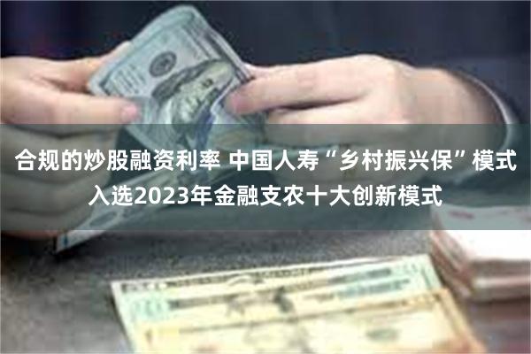 合规的炒股融资利率 中国人寿“乡村振兴保”模式入选2023年金融支农十大创新模式