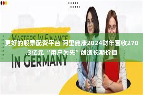 更好的股票配资平台 阿里健康2024财年营收270.3亿元 “用户为先”创造长期价值