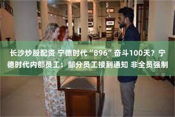 长沙炒股配资 宁德时代“896”奋斗100天？宁德时代内部员工：部分员工接到通知 非全员强制