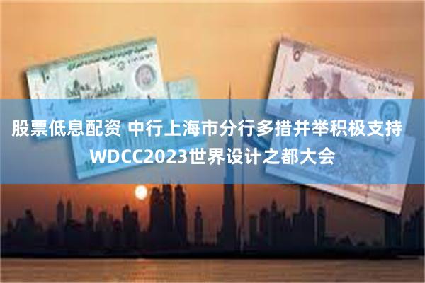 股票低息配资 中行上海市分行多措并举积极支持  WDCC2023世界设计之都大会