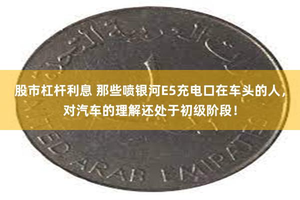 股市杠杆利息 那些喷银河E5充电口在车头的人，对汽车的理解还处于初级阶段！