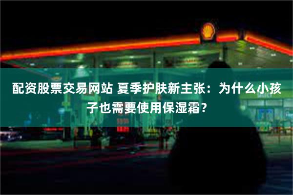 配资股票交易网站 夏季护肤新主张：为什么小孩子也需要使用保湿霜？