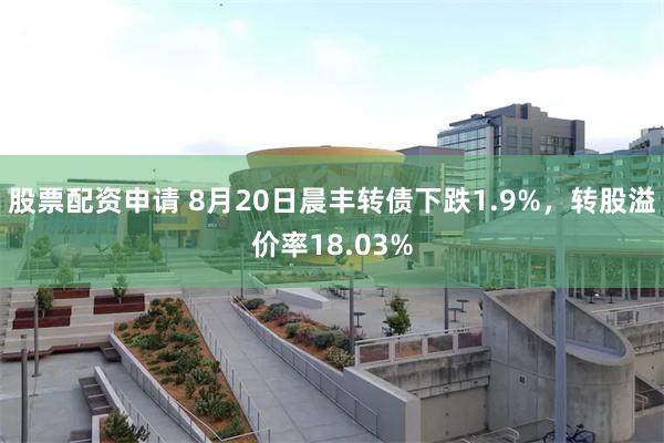 股票配资申请 8月20日晨丰转债下跌1.9%，转股溢价率18.03%