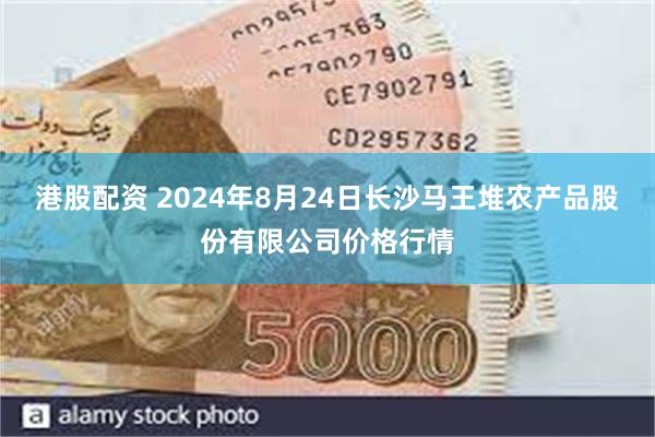 港股配资 2024年8月24日长沙马王堆农产品股份有限公司价格行情