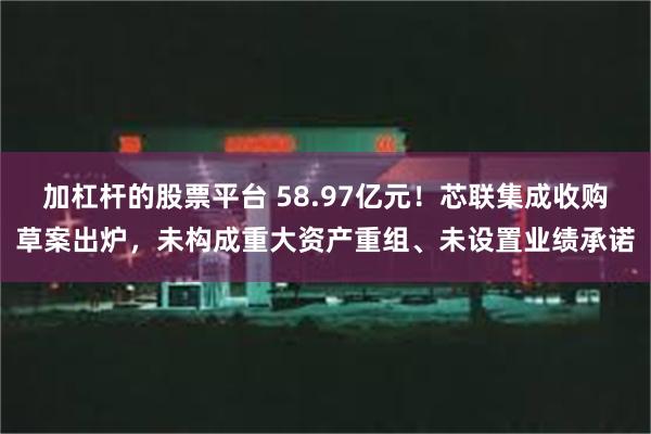 加杠杆的股票平台 58.97亿元！芯联集成收购草案出炉，未构成重大资产重组、未设置业绩承诺