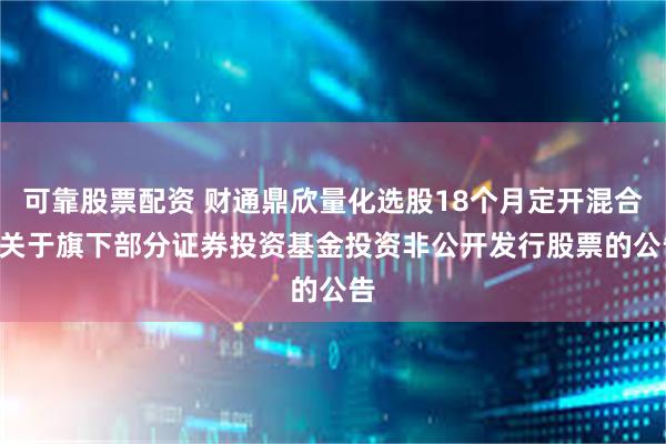 可靠股票配资 财通鼎欣量化选股18个月定开混合: 关于旗下部分证券投资基金投资非公开发行股票的公告