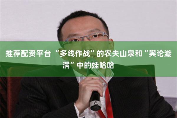 推荐配资平台 “多线作战”的农夫山泉和“舆论漩涡”中的娃哈哈