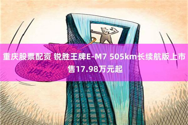 重庆股票配资 锐胜王牌E-M7 505km长续航版上市 售17.98万元起