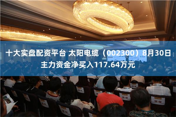 十大实盘配资平台 太阳电缆（002300）8月30日主力资金净买入117.64万元