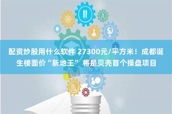 配资炒股用什么软件 27300元/平方米！成都诞生楼面价“新地王” 将是贝壳首个操盘项目