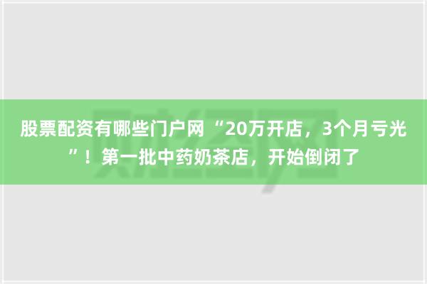 股票配资有哪些门户网 “20万开店，3个月亏光”！第一批中药奶茶店，开始倒闭了