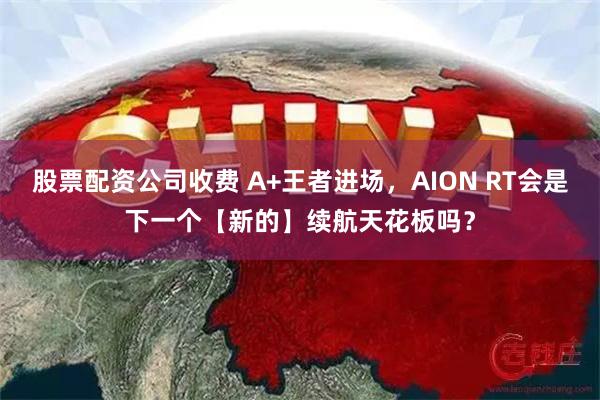 股票配资公司收费 A+王者进场，AION RT会是下一个【新的】续航天花板吗？