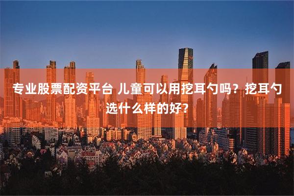 专业股票配资平台 儿童可以用挖耳勺吗？挖耳勺选什么样的好？