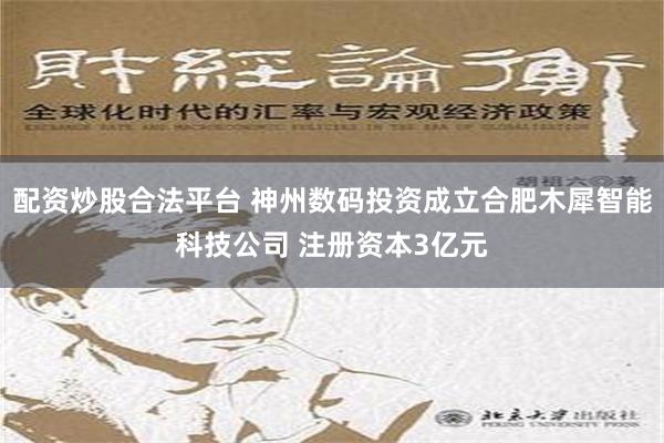 配资炒股合法平台 神州数码投资成立合肥木犀智能科技公司 注册资本3亿元