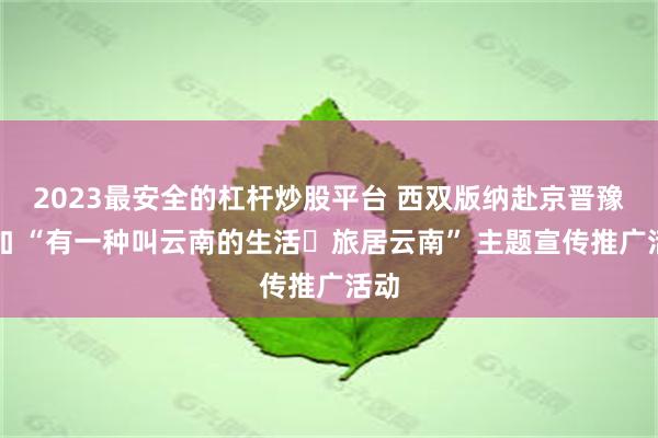 2023最安全的杠杆炒股平台 西双版纳赴京晋豫参加 “有一种叫云南的生活・旅居云南” 主题宣传推广活动