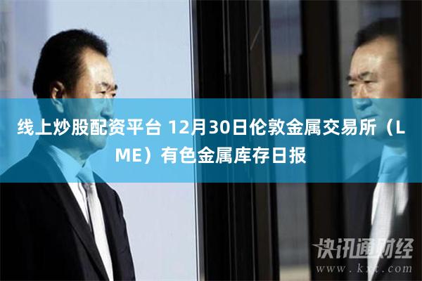 线上炒股配资平台 12月30日伦敦金属交易所（LME）有色金属库存日报