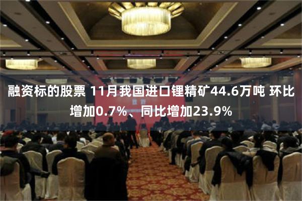 融资标的股票 11月我国进口锂精矿44.6万吨 环比增加0.7%、同比增加23.9%