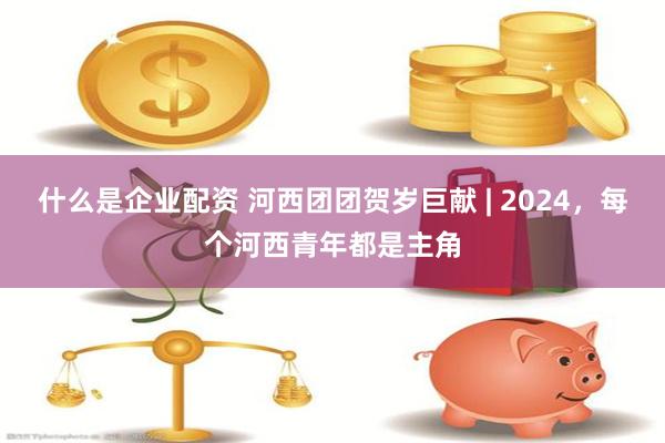 什么是企业配资 河西团团贺岁巨献 | 2024，每个河西青年都是主角