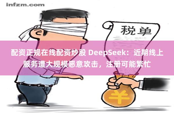 配资正规在线配资炒股 DeepSeek：近期线上服务遭大规模恶意攻击，注册可能繁忙