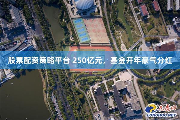 股票配资策略平台 250亿元，基金开年豪气分红