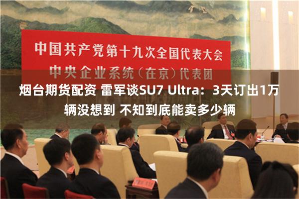 烟台期货配资 雷军谈SU7 Ultra：3天订出1万辆没想到 不知到底能卖多少辆